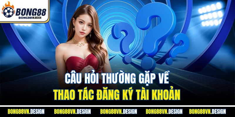 Câu hỏi thường gặp về thao tác đăng ký tài khoản